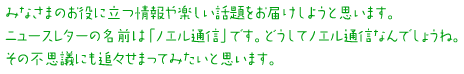 みなさまのお役に立つ情報や楽しい話題をお届けしようと思います。ニュースレターの名前は「ノエル通信」です。どうしてノエル通信なんでしょうね。その不思議にも追々せまってみたいと思います。